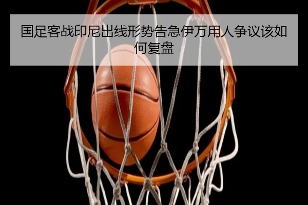 国足客战印尼出线形势告急伊万用人争议该如何复盘